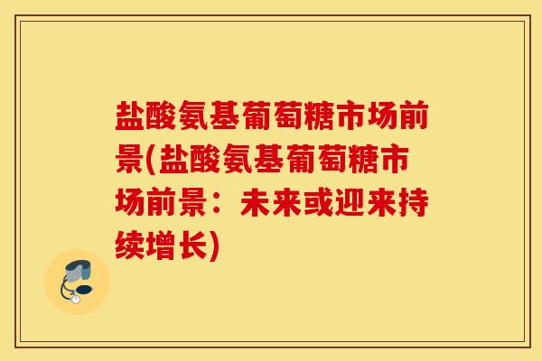 盐酸氨基葡萄糖市场前景(盐酸氨基葡萄糖市场前景：未来或迎来持续增长)