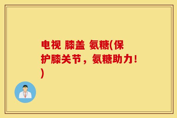电视 膝盖 氨糖(保护膝关节，氨糖助力！)