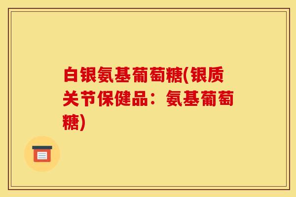 白银氨基葡萄糖(银质关节保健品：氨基葡萄糖)