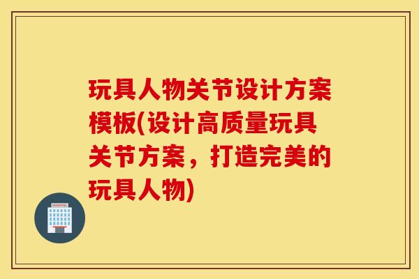 玩具人物关节设计方案模板(设计高质量玩具关节方案，打造完美的玩具人物)