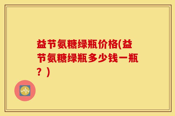 益节氨糖绿瓶价格(益节氨糖绿瓶多少钱一瓶?) 益节氨糖绿瓶价格(益节氨糖绿瓶多少钱一瓶?)