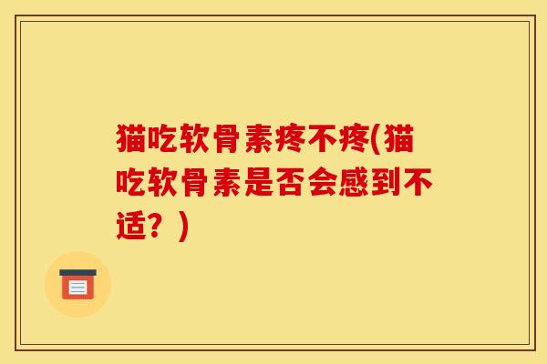 猫吃软骨素疼不疼(猫吃软骨素是否会感到不适？)