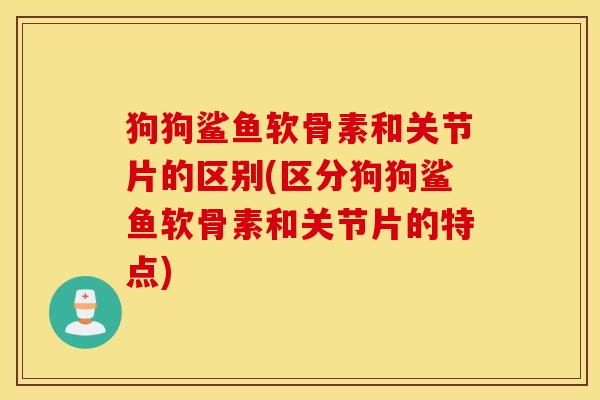 狗狗鲨鱼软骨素和关节片的区别(区分狗狗鲨鱼软骨素和关节片的特点)