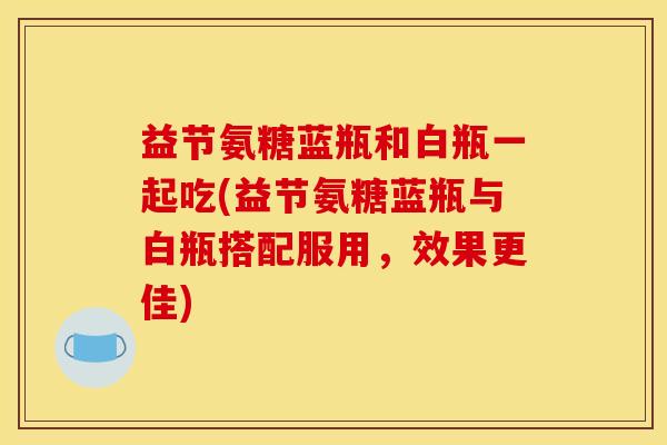 益节氨糖蓝瓶和白瓶一起吃(益节氨糖蓝瓶与白瓶搭配服用，效果更佳)