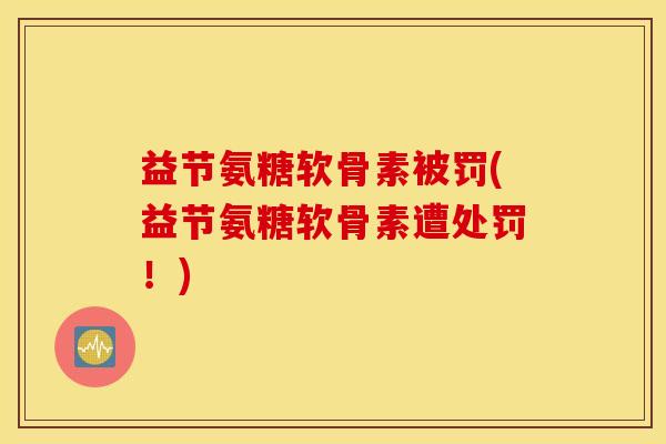 益节氨糖软骨素被罚(益节氨糖软骨素遭处罚！)