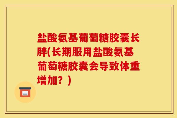 盐酸氨基葡萄糖胶囊长胖(长期服用盐酸氨基葡萄糖胶囊会导致体重增加？)