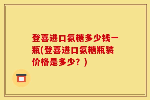 登喜进口氨糖多少钱一瓶(登喜进口氨糖瓶装价格是多少？)