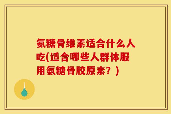 氨糖骨维素适合什么人吃(适合哪些人群体服用氨糖骨胶原素？)
