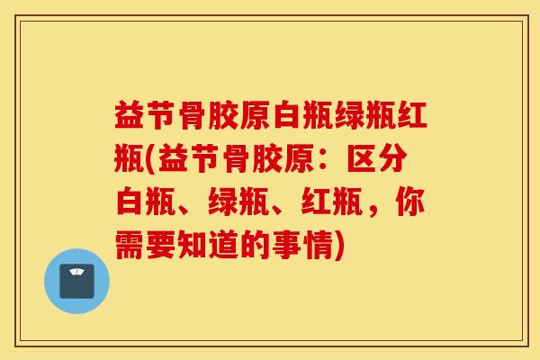 益节骨胶原白瓶绿瓶红瓶(益节骨胶原：区分白瓶、绿瓶、红瓶，你需要知道的事情)