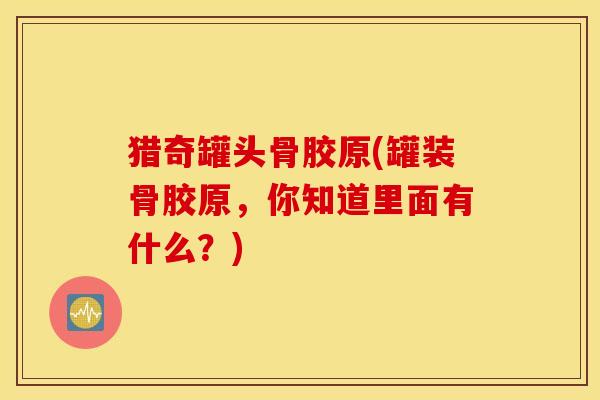 猎奇罐头骨胶原(罐装骨胶原，你知道里面有什么？)