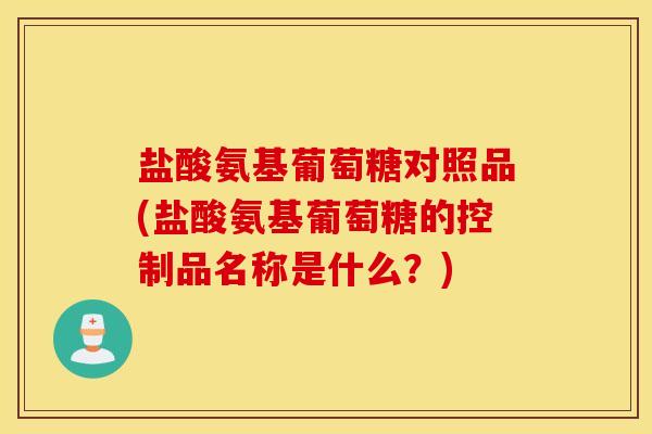 盐酸氨基葡萄糖对照品(盐酸氨基葡萄糖的控制品名称是什么？)