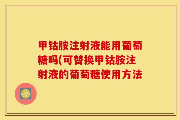 甲钴胺注射液能用葡萄糖吗(可替换甲钴胺注射液的葡萄糖使用方法