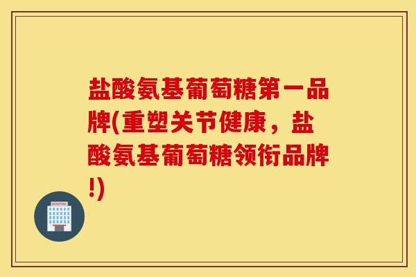 盐酸氨基葡萄糖第一品牌(重塑关节健康，盐酸氨基葡萄糖领衔品牌!)