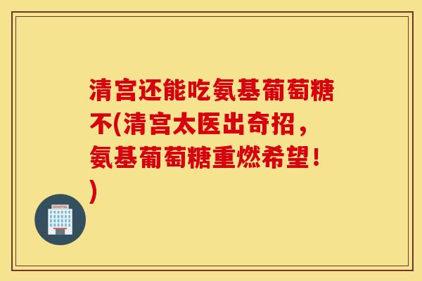 清宫还能吃氨基葡萄糖不(清宫太医出奇招，氨基葡萄糖重燃希望！)