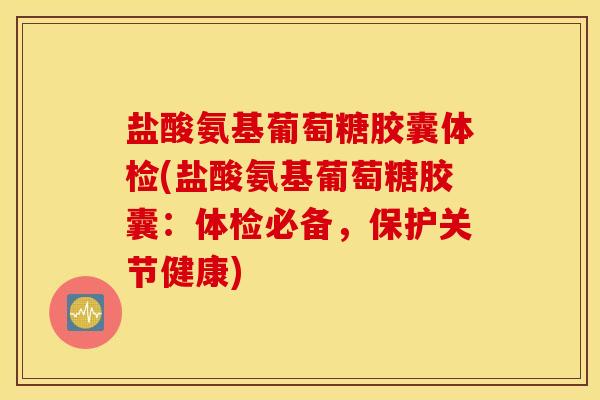 盐酸氨基葡萄糖胶囊体检(盐酸氨基葡萄糖胶囊：体检必备，保护关节健康)