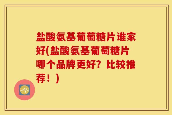 盐酸氨基葡萄糖片谁家好(盐酸氨基葡萄糖片哪个品牌更好？比较推荐！)