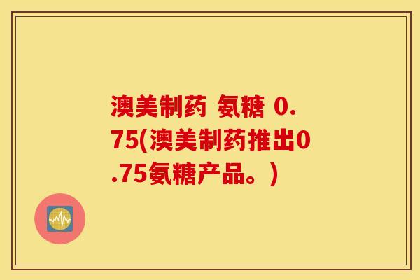 澳美制药 氨糖 0.75(澳美制药推出0.75氨糖产品。)