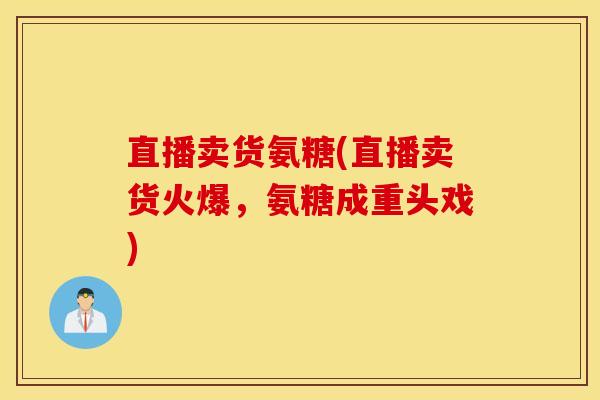 直播卖货氨糖(直播卖货火爆，氨糖成重头戏)