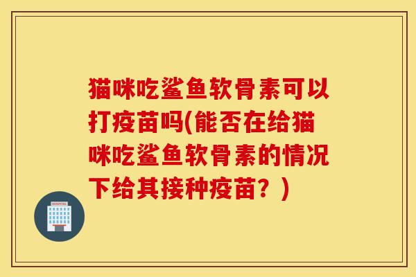 猫咪吃鲨鱼软骨素可以打疫苗吗(能否在给猫咪吃鲨鱼软骨素的情况下给其接种疫苗？)