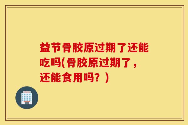 益节骨胶原过期了还能吃吗(骨胶原过期了，还能食用吗？)