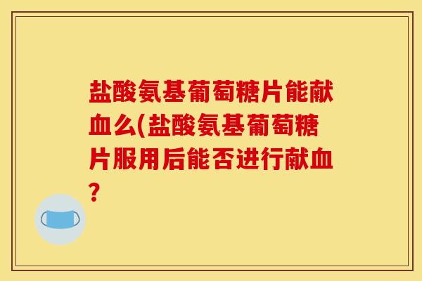 盐酸氨基葡萄糖片能献血么(盐酸氨基葡萄糖片服用后能否进行献血? 盐酸氨基葡萄糖片能献血么(盐酸氨基葡萄糖片服用后能否进行献血?
