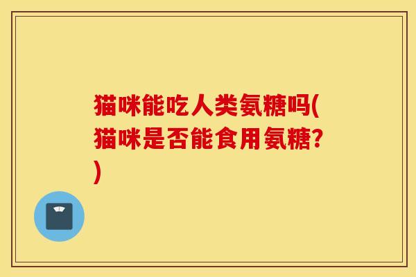 猫咪能吃人类氨糖吗(猫咪是否能食用氨糖？)