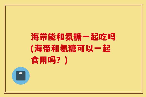 海带能和氨糖一起吃吗(海带和氨糖可以一起食用吗？)