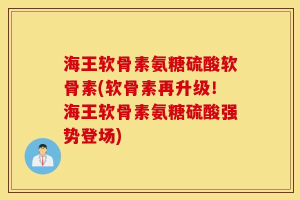 海王软骨素氨糖硫酸软骨素(软骨素再升级！海王软骨素氨糖硫酸强势登场)