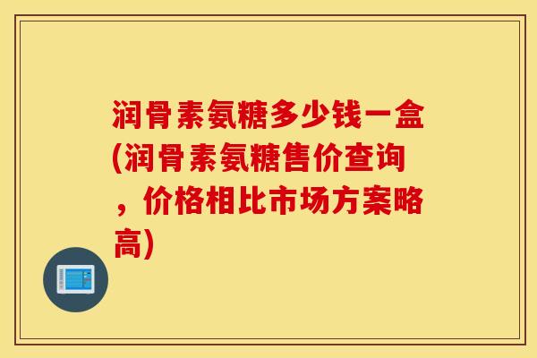 润骨素氨糖多少钱一盒(润骨素氨糖售价查询，价格相比市场方案略高)