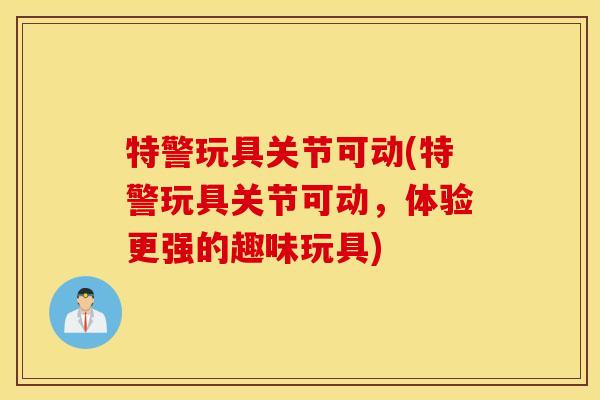 特警玩具关节可动(特警玩具关节可动，体验更强的趣味玩具)