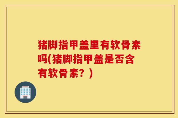 猪脚指甲盖里有软骨素吗(猪脚指甲盖是否含有软骨素？)