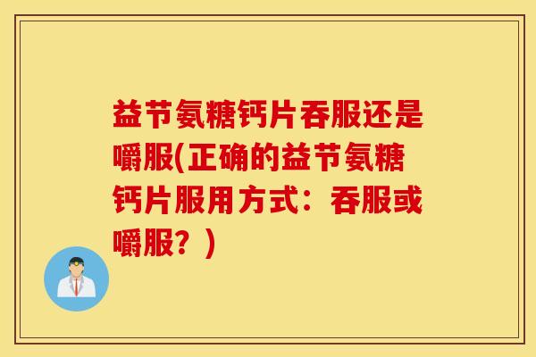 益节氨糖钙片吞服还是嚼服(正确的益节氨糖钙片服用方式：吞服或嚼服？)
