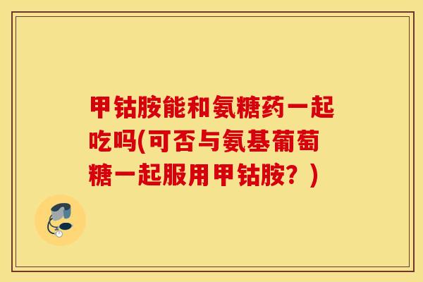 甲钴胺能和氨糖药一起吃吗(可否与氨基葡萄糖一起服用甲钴胺?) 甲钴胺能和氨糖药一起吃吗(可否与氨基葡萄糖一起服用甲钴胺?)