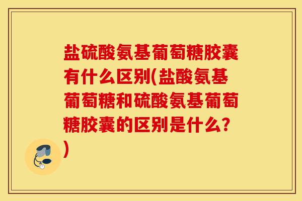 盐硫酸氨基葡萄糖胶囊有什么区别(盐酸氨基葡萄糖和硫酸氨基葡萄糖胶囊的区别是什么？)