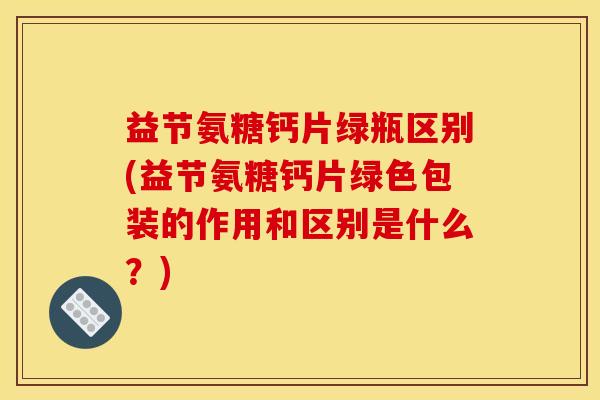 益节氨糖钙片绿瓶区别(益节氨糖钙片绿色包装的作用和区别是什么？)