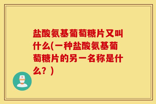 盐酸氨基葡萄糖片又叫什么(一种盐酸氨基葡萄糖片的另一名称是什么？)