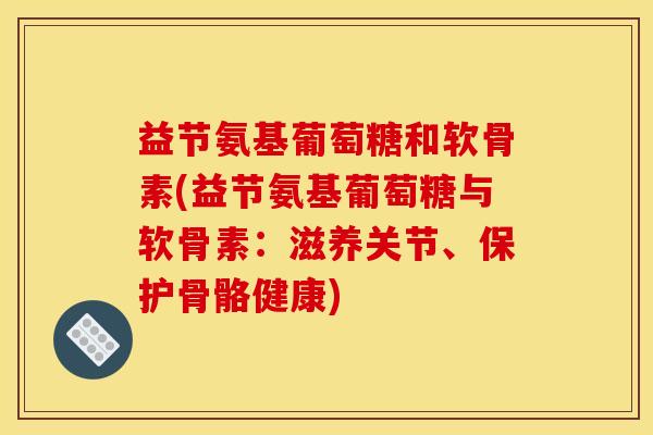 益节氨基葡萄糖和软骨素(益节氨基葡萄糖与软骨素：滋养关节、保护骨骼健康)