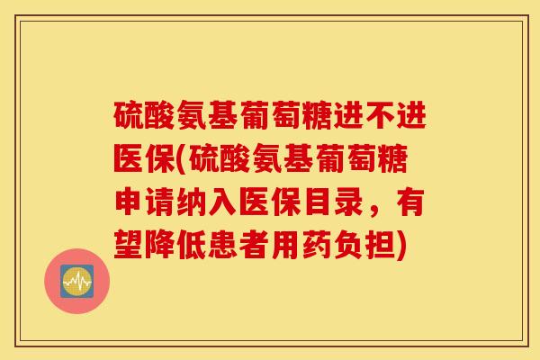 硫酸氨基葡萄糖进不进医保(硫酸氨基葡萄糖申请纳入医保目录，有望降低患者用药负担)