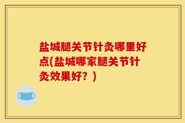 盐城腿关节针灸哪里好点(盐城哪家腿关节针灸效果好？)
