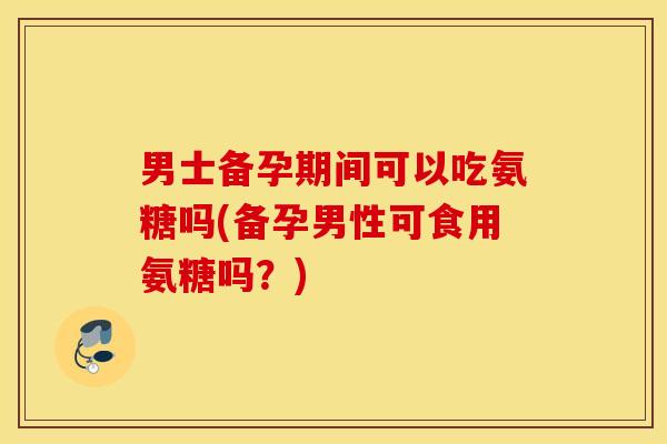 男士备孕期间可以吃氨糖吗(备孕男性可食用氨糖吗？)