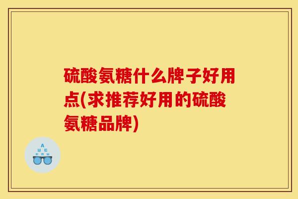 硫酸氨糖什么牌子好用点(求推荐好用的硫酸氨糖品牌)