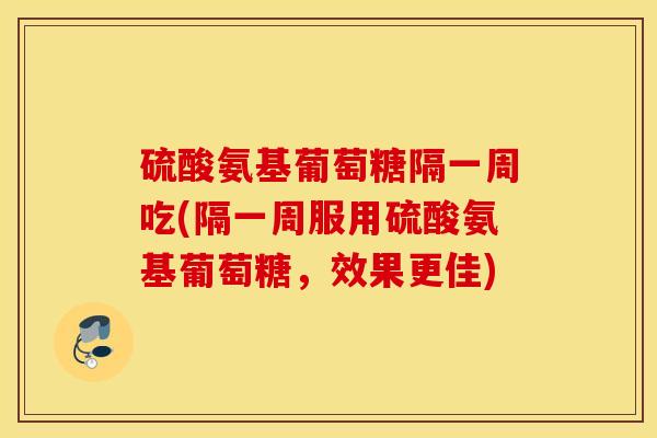 硫酸氨基葡萄糖隔一周吃(隔一周服用硫酸氨基葡萄糖，效果更佳)