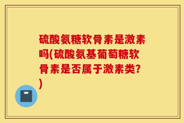 硫酸氨糖软骨素是激素吗(硫酸氨基葡萄糖软骨素是否属于激素类？)