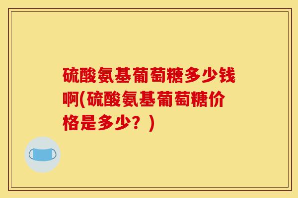 硫酸氨基葡萄糖多少钱啊(硫酸氨基葡萄糖价格是多少？)