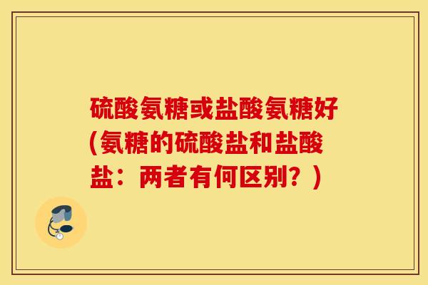 硫酸氨糖或盐酸氨糖好(氨糖的硫酸盐和盐酸盐：两者有何区别？)