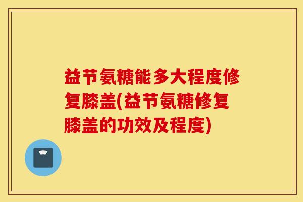 益节氨糖能多大程度修复膝盖(益节氨糖修复膝盖的功效及程度)