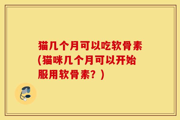 猫几个月可以吃软骨素(猫咪几个月可以开始服用软骨素？)