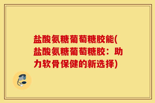 盐酸氨糖葡萄糖胶能(盐酸氨糖葡萄糖胶：助力软骨保健的新选择)