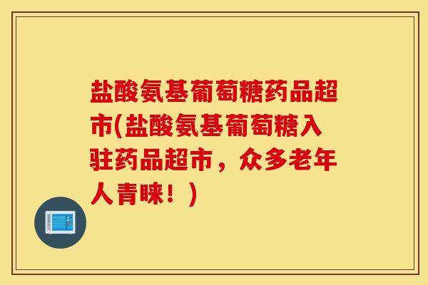 盐酸氨基葡萄糖药品超市(盐酸氨基葡萄糖入驻药品超市，众多老年人青睐！)