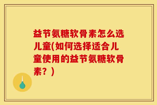 益节氨糖软骨素怎么选儿童(如何选择适合儿童使用的益节氨糖软骨素？)